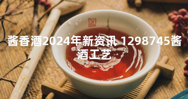 酱香酒2024年新资讯 1298745酱酒工艺